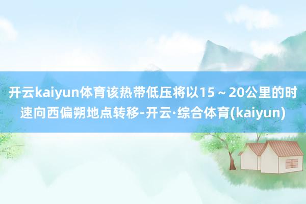 开云kaiyun体育该热带低压将以15～20公里的时速向西偏朔地点转移-开云·综合体育(kaiyun)