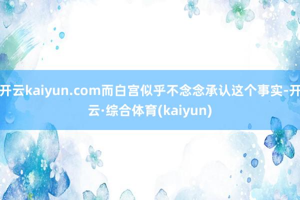 开云kaiyun.com而白宫似乎不念念承认这个事实-开云·综合体育(kaiyun)