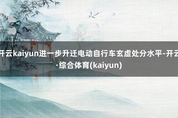 开云kaiyun进一步升迁电动自行车玄虚处分水平-开云·综合体育(kaiyun)