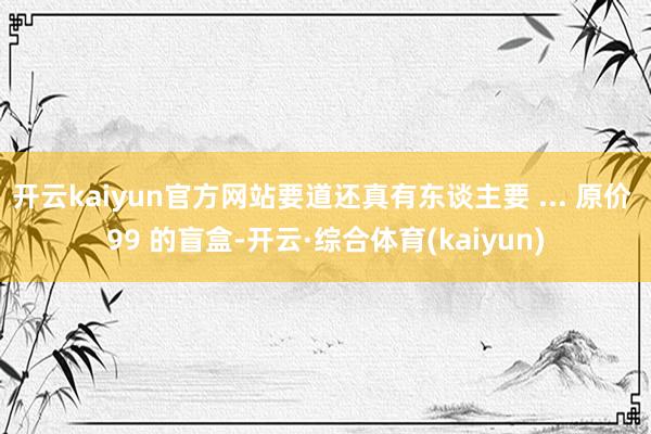 开云kaiyun官方网站要道还真有东谈主要 ... 原价 99 的盲盒-开云·综合体育(kaiyun)