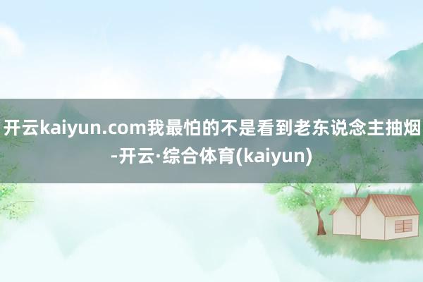 开云kaiyun.com我最怕的不是看到老东说念主抽烟-开云·综合体育(kaiyun)