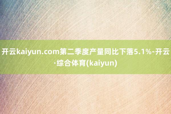 开云kaiyun.com第二季度产量同比下落5.1%-开云·综合体育(kaiyun)