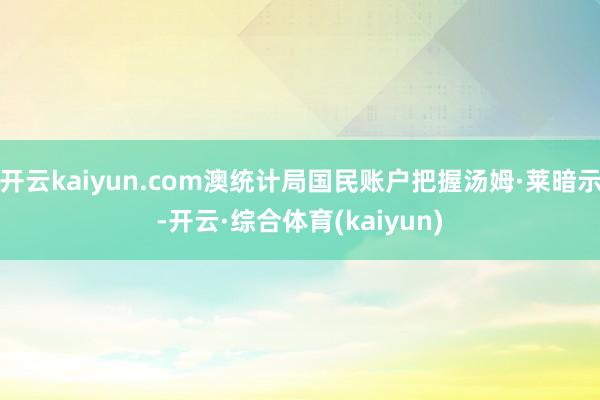 开云kaiyun.com澳统计局国民账户把握汤姆·莱暗示-开云·综合体育(kaiyun)