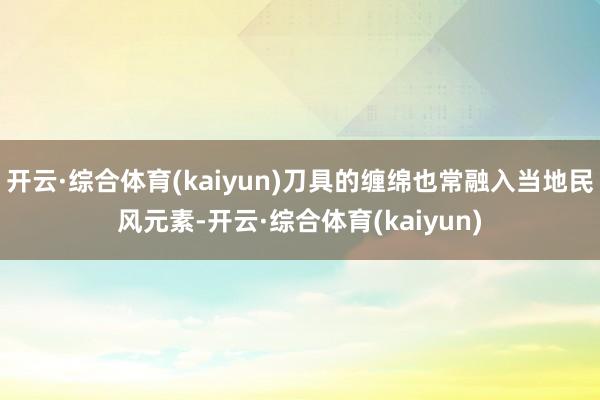 开云·综合体育(kaiyun)刀具的缠绵也常融入当地民风元素-开云·综合体育(kaiyun)