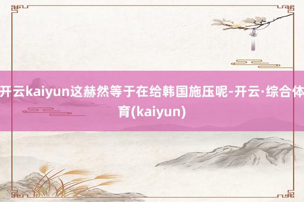开云kaiyun这赫然等于在给韩国施压呢-开云·综合体育(kaiyun)