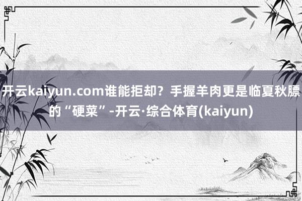 开云kaiyun.com谁能拒却？手握羊肉更是临夏秋膘的“硬菜”-开云·综合体育(kaiyun)