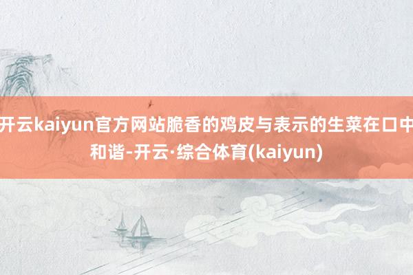 开云kaiyun官方网站脆香的鸡皮与表示的生菜在口中和谐-开云·综合体育(kaiyun)
