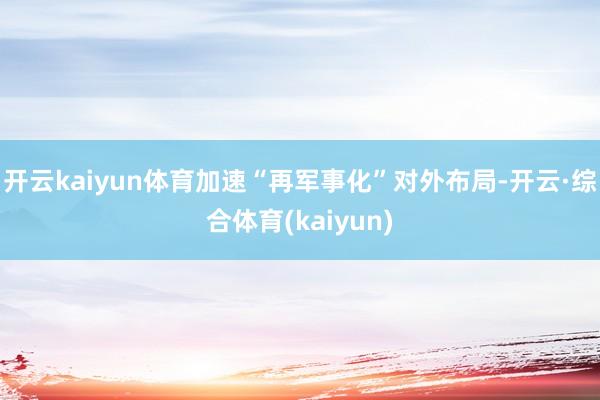 开云kaiyun体育加速“再军事化”对外布局-开云·综合体育(kaiyun)