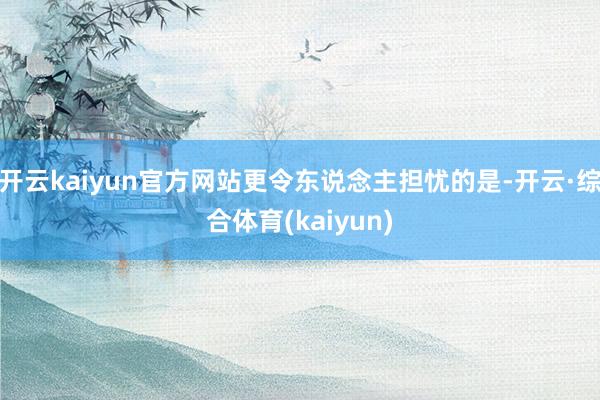 开云kaiyun官方网站更令东说念主担忧的是-开云·综合体育(kaiyun)