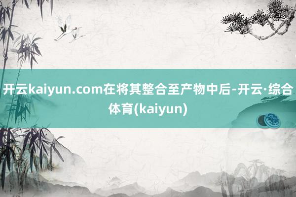开云kaiyun.com在将其整合至产物中后-开云·综合体育(kaiyun)