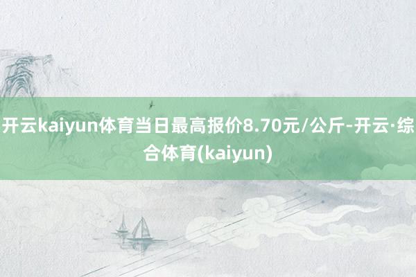 开云kaiyun体育当日最高报价8.70元/公斤-开云·综合体育(kaiyun)