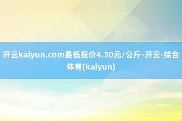 开云kaiyun.com最低报价4.30元/公斤-开云·综合体育(kaiyun)