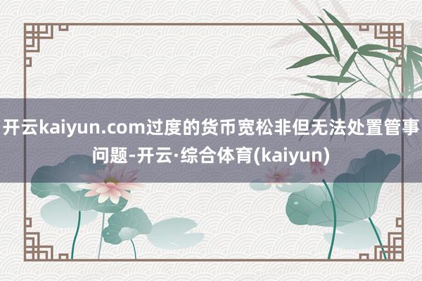 开云kaiyun.com过度的货币宽松非但无法处置管事问题-开云·综合体育(kaiyun)
