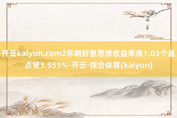 开云kaiyun.com2年期好意思债收益率涨1.03个基点报3.555%-开云·综合体育(kaiyun)