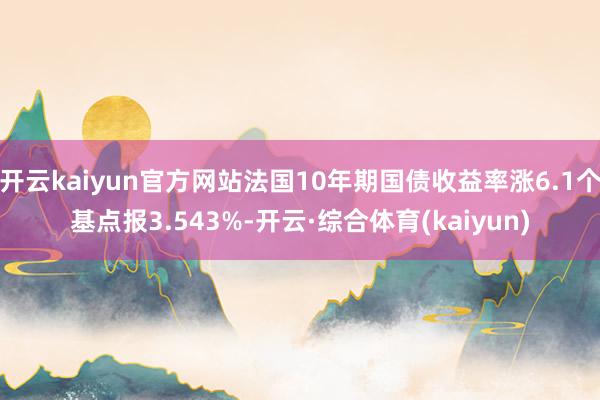 开云kaiyun官方网站法国10年期国债收益率涨6.1个基点报3.543%-开云·综合体育(kaiyun)