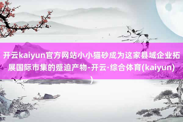 开云kaiyun官方网站小小猫砂成为这家县域企业拓展国际市集的蹙迫产物-开云·综合体育(kaiyun)
