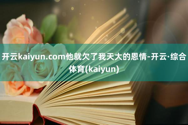 开云kaiyun.com他就欠了我天大的恩情-开云·综合体育(kaiyun)