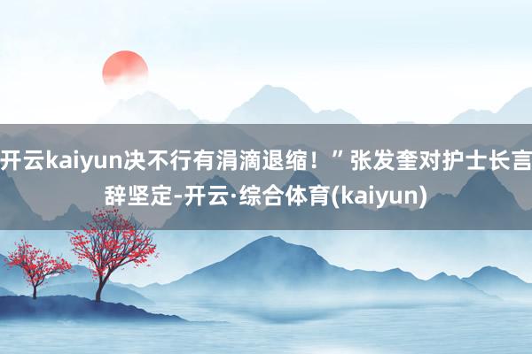 开云kaiyun决不行有涓滴退缩！”张发奎对护士长言辞坚定-开云·综合体育(kaiyun)