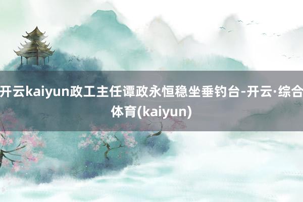 开云kaiyun政工主任谭政永恒稳坐垂钓台-开云·综合体育(kaiyun)