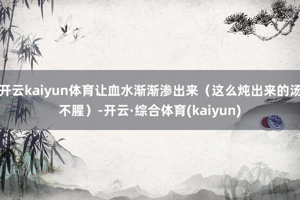 开云kaiyun体育让血水渐渐渗出来(这么炖出来的汤不腥)-开云·综合体育(kaiyun)