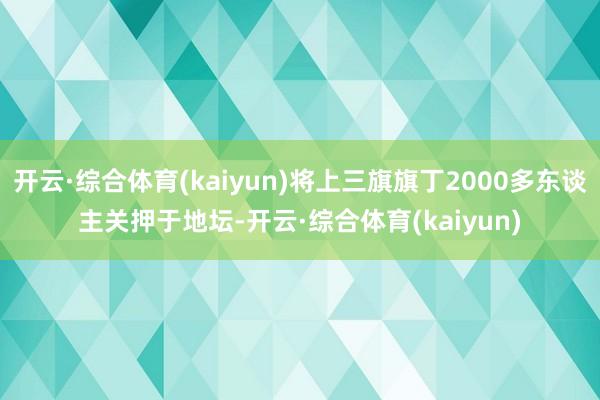 开云·综合体育(kaiyun)将上三旗旗丁2000多东谈主关押于地坛-开云·综合体育(kaiyun)