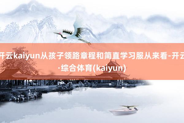 开云kaiyun从孩子领路章程和简直学习服从来看-开云·综合体育(kaiyun)
