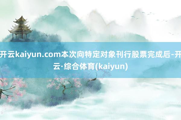 开云kaiyun.com本次向特定对象刊行股票完成后-开云·综合体育(kaiyun)