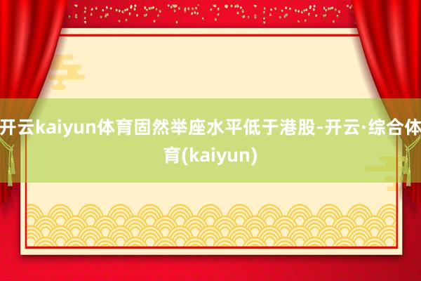 开云kaiyun体育固然举座水平低于港股-开云·综合体育(kaiyun)