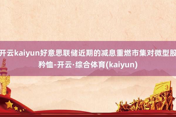 开云kaiyun好意思联储近期的减息重燃市集对微型股矜恤-开云·综合体育(kaiyun)