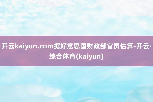 开云kaiyun.com据好意思国财政部官员估算-开云·综合体育(kaiyun)