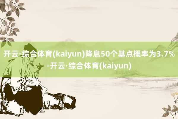 开云·综合体育(kaiyun)降息50个基点概率为3.7%-开云·综合体育(kaiyun)