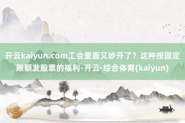 开云kaiyun.com工会里面又吵开了？这种按固定限额发股票的福利-开云·综合体育(kaiyun)