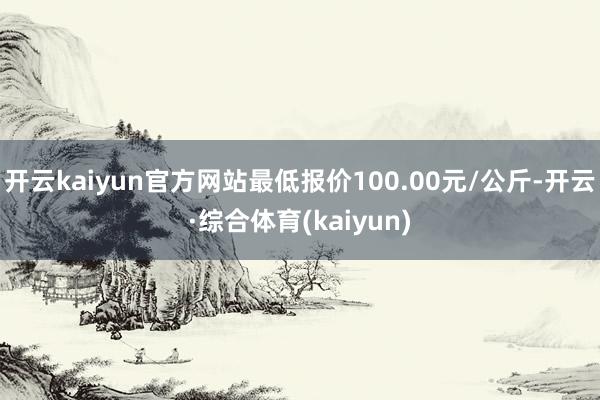 开云kaiyun官方网站最低报价100.00元/公斤-开云·综合体育(kaiyun)
