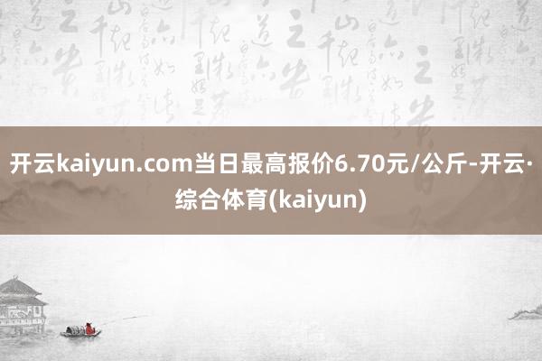 开云kaiyun.com当日最高报价6.70元/公斤-开云·综合体育(kaiyun)