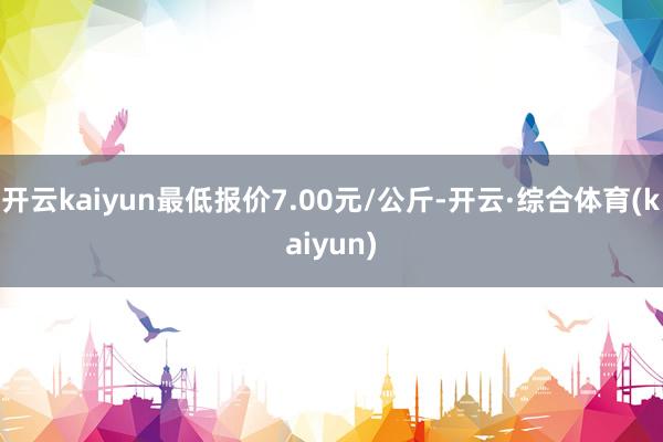 开云kaiyun最低报价7.00元/公斤-开云·综合体育(kaiyun)