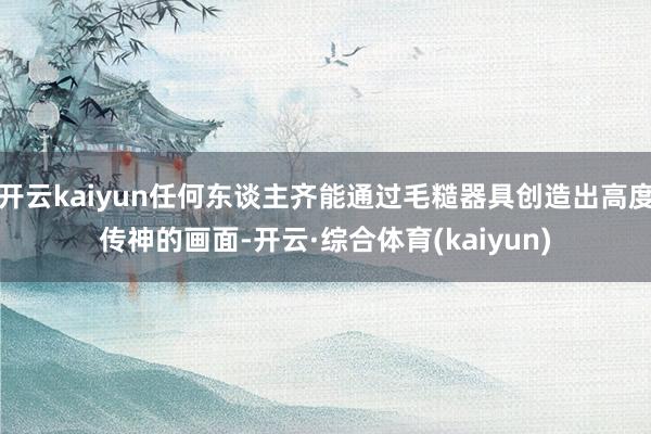 开云kaiyun任何东谈主齐能通过毛糙器具创造出高度传神的画面-开云·综合体育(kaiyun)