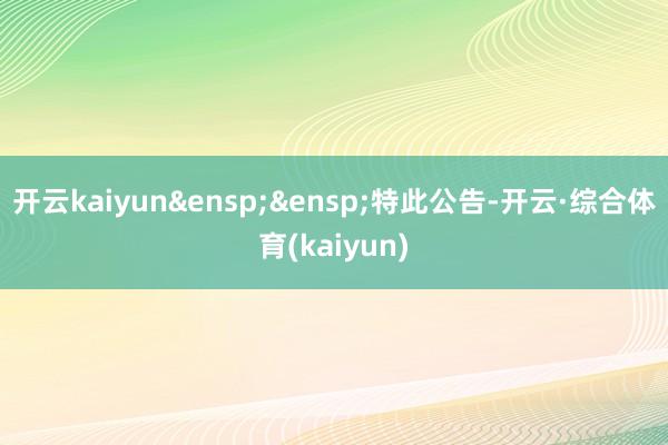 开云kaiyun&ensp;&ensp;特此公告-开云·综合体育(kaiyun)