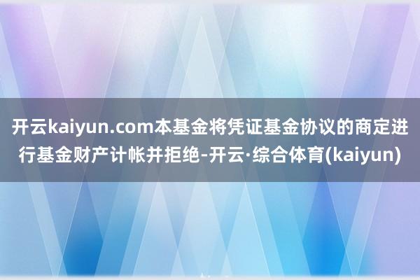 开云kaiyun.com本基金将凭证基金协议的商定进行基金财产计帐并拒绝-开云·综合体育(kaiyun)