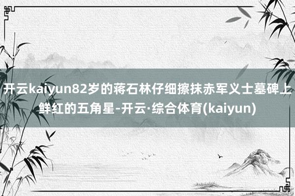 开云kaiyun82岁的蒋石林仔细擦抹赤军义士墓碑上鲜红的五角星-开云·综合体育(kaiyun)