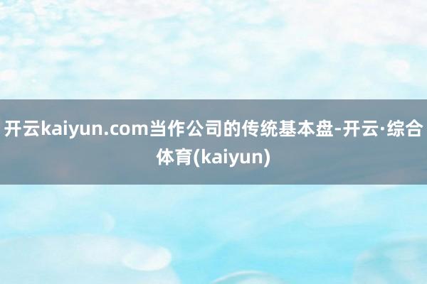 开云kaiyun.com当作公司的传统基本盘-开云·综合体育(kaiyun)