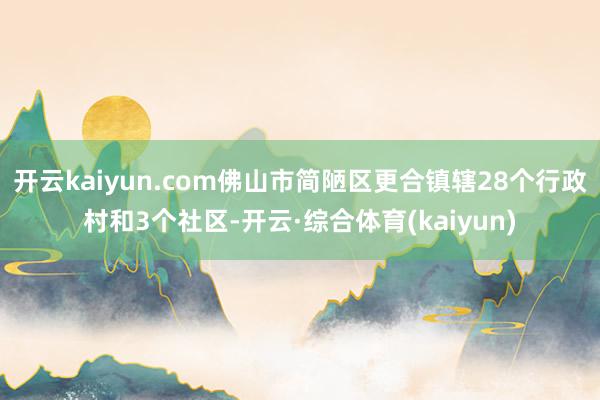 开云kaiyun.com佛山市简陋区更合镇辖28个行政村和3个社区-开云·综合体育(kaiyun)