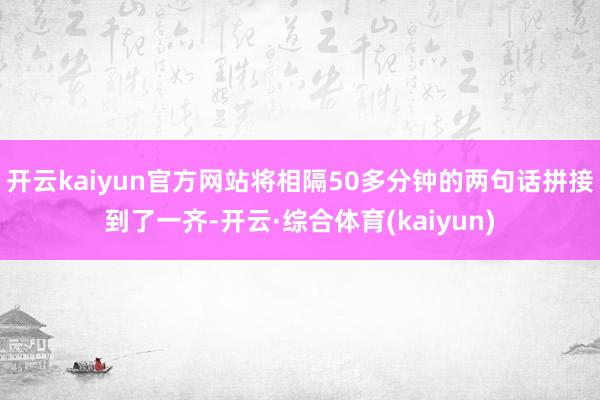 开云kaiyun官方网站将相隔50多分钟的两句话拼接到了一齐-开云·综合体育(kaiyun)