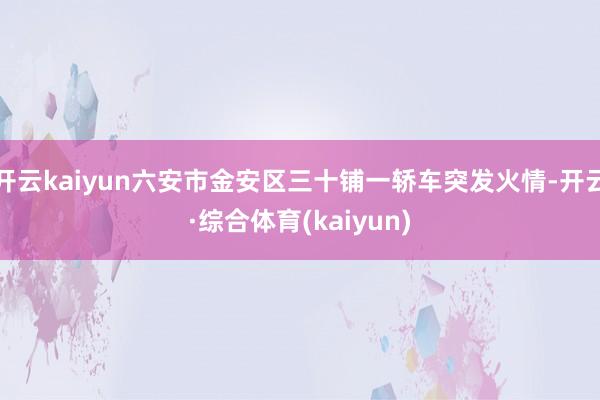 开云kaiyun六安市金安区三十铺一轿车突发火情-开云·综合体育(kaiyun)