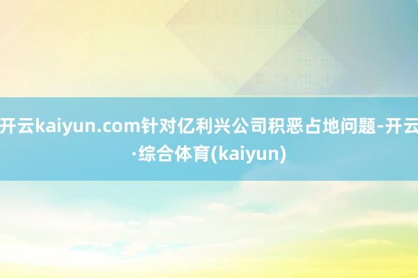 开云kaiyun.com针对亿利兴公司积恶占地问题-开云·综合体育(kaiyun)