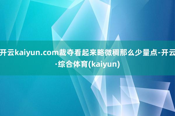 开云kaiyun.com裁夺看起来略微稠那么少量点-开云·综合体育(kaiyun)