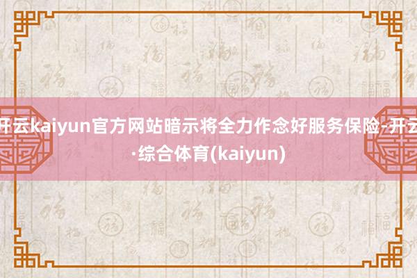 开云kaiyun官方网站暗示将全力作念好服务保险-开云·综合体育(kaiyun)
