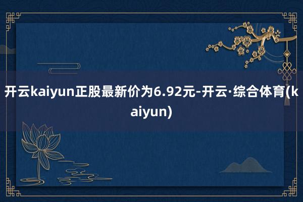 开云kaiyun正股最新价为6.92元-开云·综合体育(kaiyun)