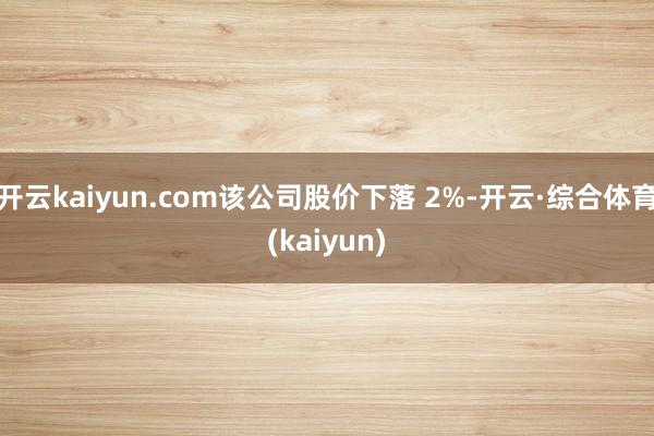 开云kaiyun.com该公司股价下落 2%-开云·综合体育(kaiyun)
