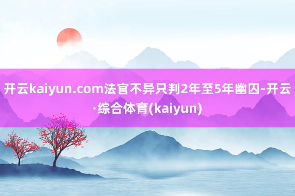 开云kaiyun.com法官不异只判2年至5年幽囚-开云·综合体育(kaiyun)