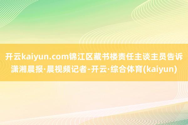 开云kaiyun.com锦江区藏书楼责任主谈主员告诉潇湘晨报·晨视频记者-开云·综合体育(kaiyun)